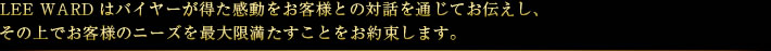 LEEWARDはバイヤーが得た感動をお客様との対話を通じてお伝えし、その上でお客様のニーズを最大限満たすことをお約束します。